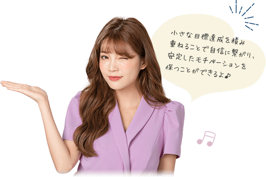 小さな目標達成を積み重ねることで自信に繋がり、安定したモチベーションを保つことができるよ♪